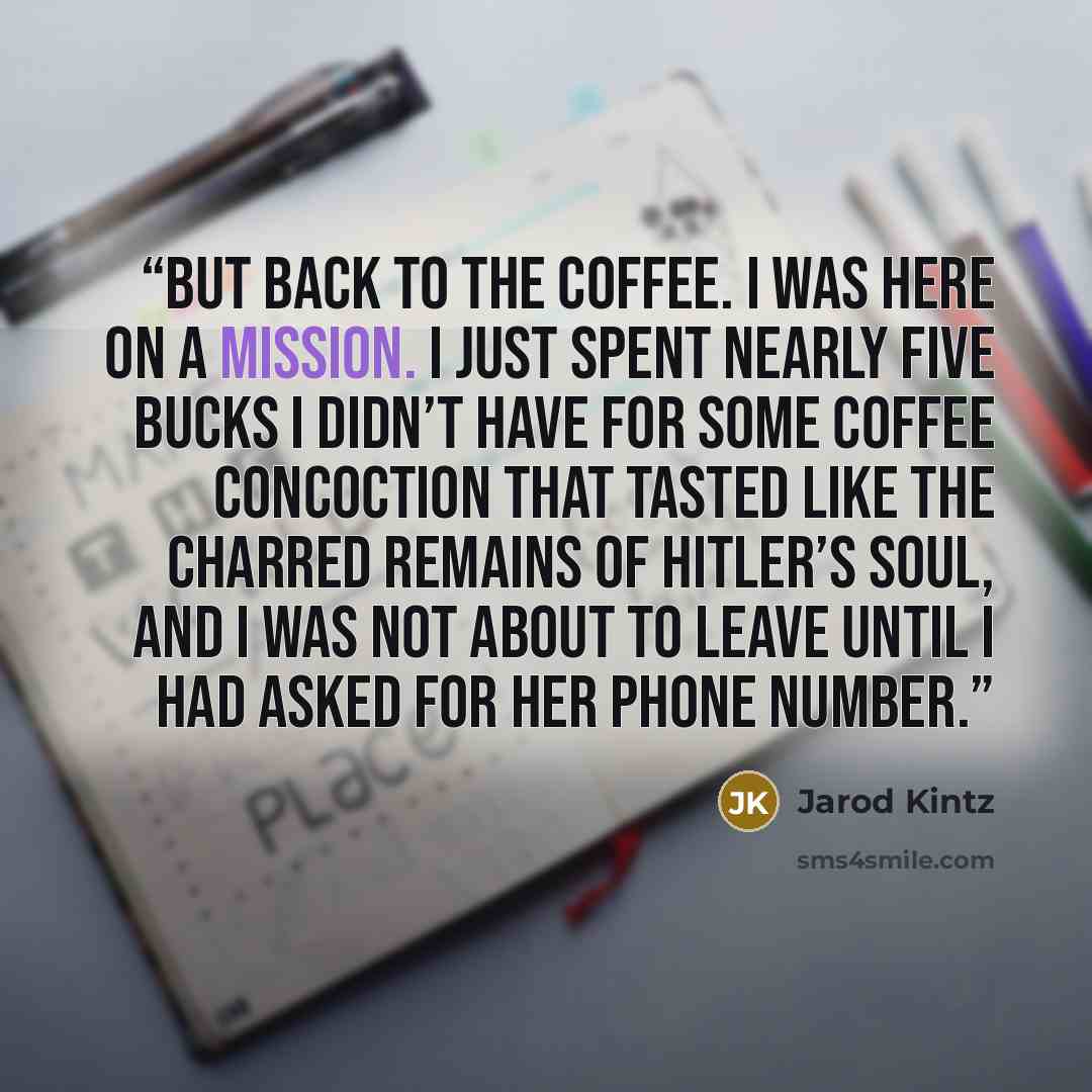 “But back to the coffee. I was here on a mission. I just spent nearly five bucks I didn’t have for some coffee concoction that tasted like the charred remains of Hitler’s soul, and I was not about to leave until I had asked for her phone number.” quote by Jarod Kintz
