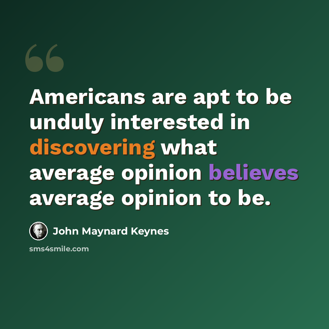 “Americans are apt to be unduly interested in discovering what average opinion believes average opinion to be.” quote by John Maynard Keynes
