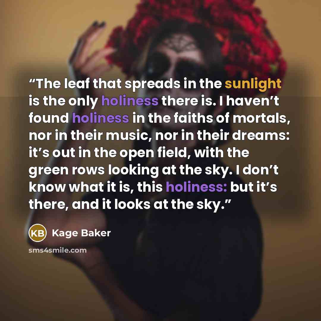 “The leaf that spreads in the sunlight is the only holiness there is. I haven’t found holiness in the faiths of mortals, nor in their music, nor in their dreams: it’s out in the open field, with the green rows looking at the sky. I don’t know what it is, this holiness: but it’s there, and it looks…” quote by Kage Baker