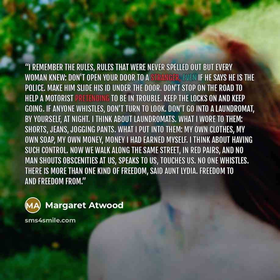 “I remember the rules, rules that were never spelled out but every woman knew: Don't open your door to a stranger, even if he says he is the police. Make him slide his ID under the door. Don't stop on the road to help a motorist pretending to be in trouble. Keep the locks on and keep going. If…” quote by Margaret Atwood