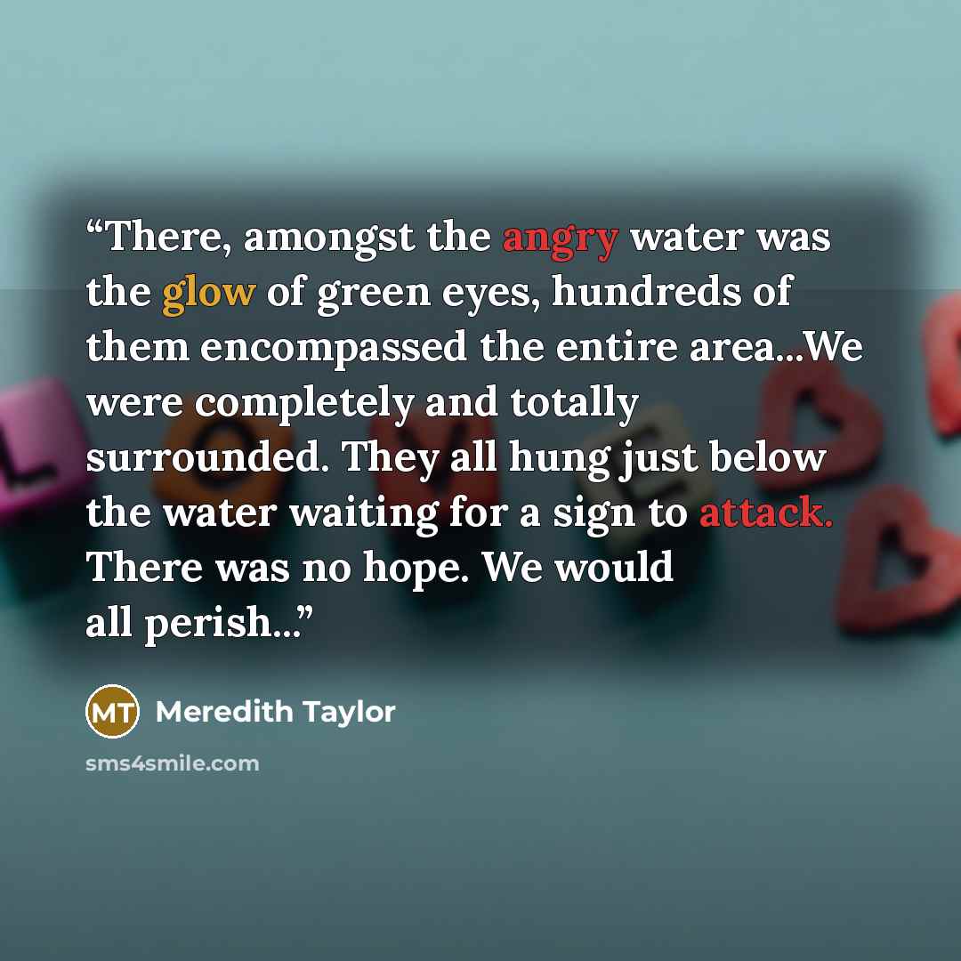 “There, amongst the angry water was the glow of green eyes, hundreds of them encompassed the entire area...We were completely and totally surrounded. They all hung just below the water waiting for a sign to attack. There was no hope. We would all perish...” quote by Meredith Taylor