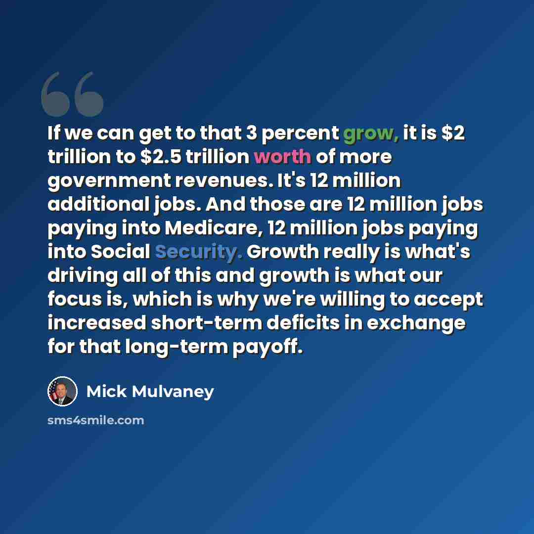 “If we can get to that 3 percent grow, it is $2 trillion to $2.5 trillion worth of more government revenues. It's 12 million additional jobs. And those are 12 million jobs paying into Medicare, 12 million jobs paying into Social Security. Growth really is what's driving all of this and growth is…” quote by Mick Mulvaney