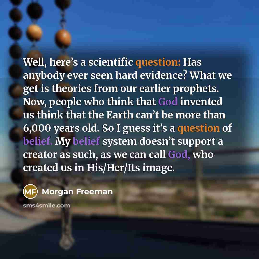 “Well, here’s a scientific question: Has anybody ever seen hard evidence? What we get is theories from our earlier prophets. Now, people who think that God invented us think that the Earth can’t be more than 6,000 years old. So I guess it’s a question of belief. My belief system doesn’t support a…” quote by Morgan Freeman