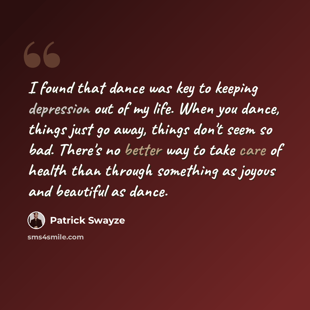 “I found that dance was key to keeping depression out of my life. When you dance, things just go away, things don't seem so bad. There's no better way to take care of health than through something as joyous and beautiful as dance.” quote by Patrick Swayze