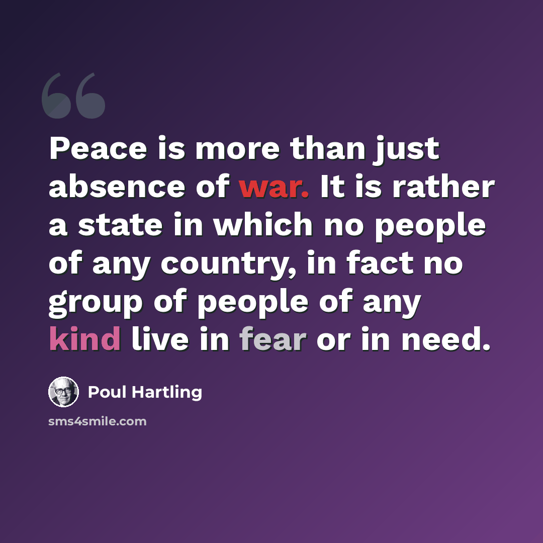 “Peace is more than just absence of war. It is rather a state in which no people of any country, in fact no group of people of any kind live in fear or in need.” quote by Poul Hartling