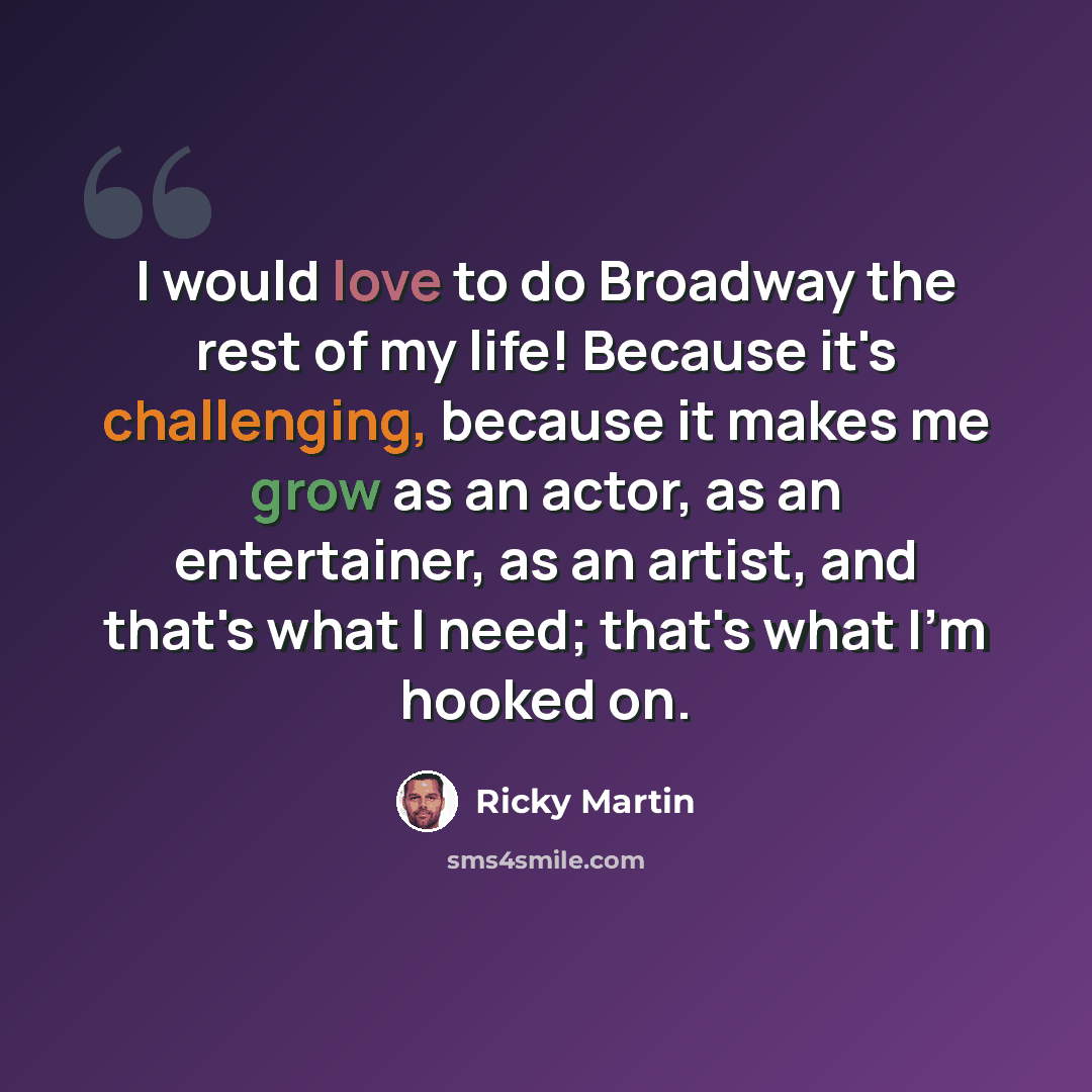 “I would love to do Broadway the rest of my life! Because it's challenging, because it makes me grow as an actor, as an entertainer, as an artist, and that's what I need; that's what I'm hooked on.” quote by Ricky Martin