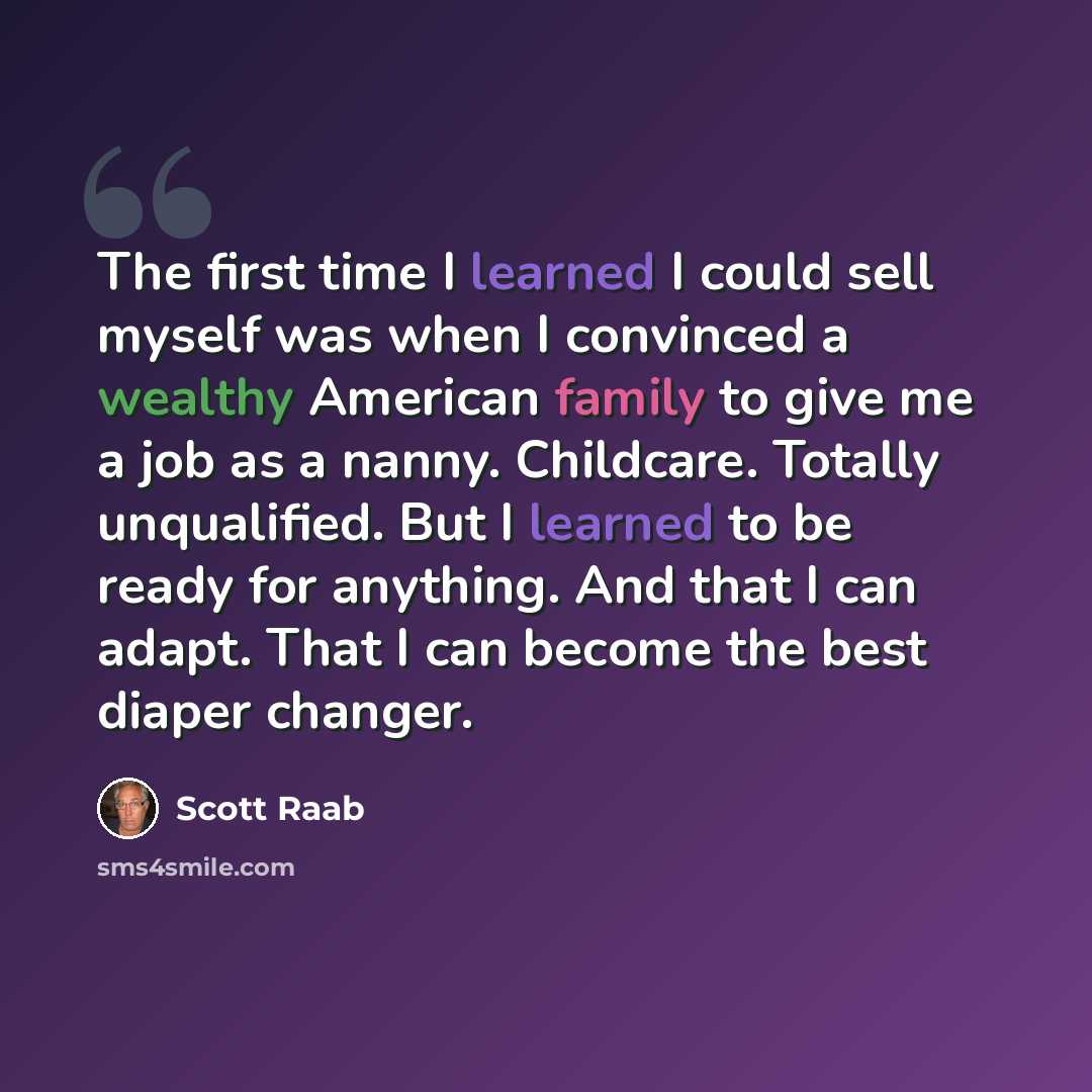 “The first time I learned I could sell myself was when I convinced a wealthy American family to give me a job as a nanny. Childcare. Totally unqualified. But I learned to be ready for anything. And that I can adapt. That I can become the best diaper changer.” quote by Scott Raab