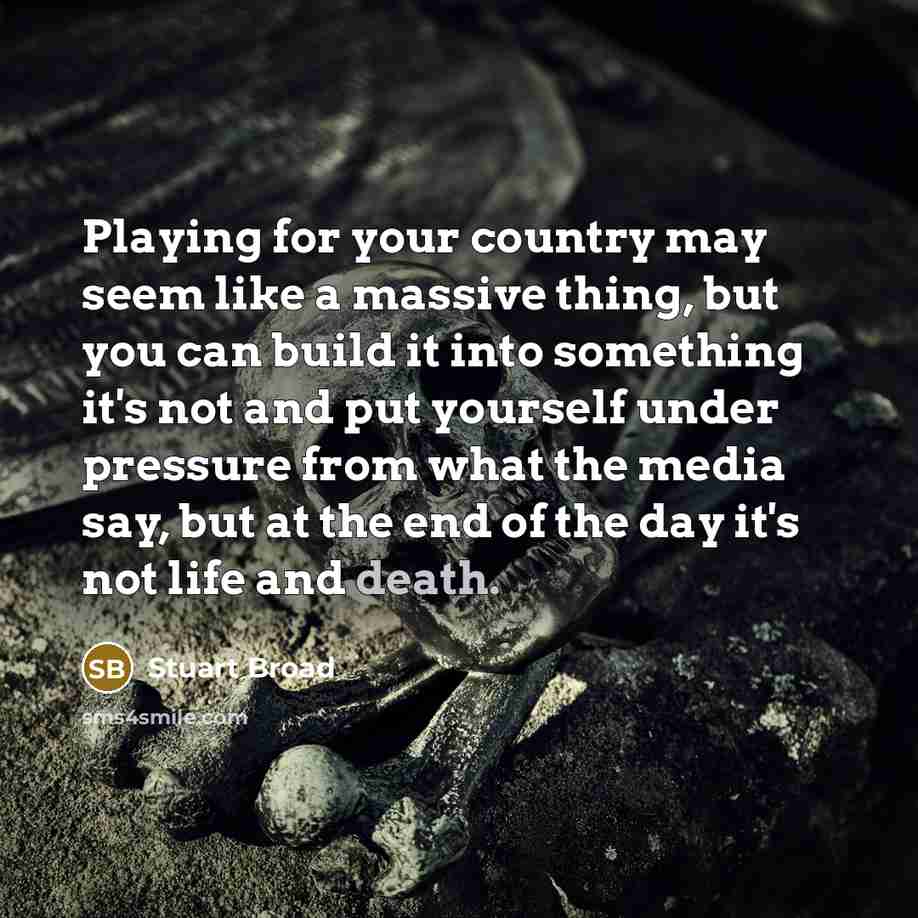 “Playing for your country may seem like a massive thing, but you can build it into something it's not and put yourself under pressure from what the media say, but at the end of the day it's not life and death.” quote by Stuart Broad