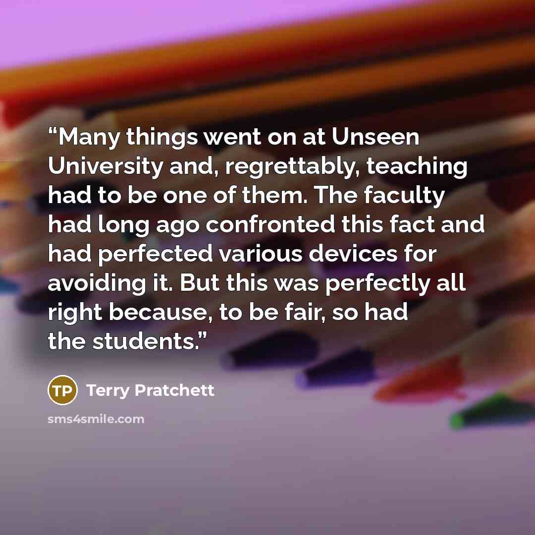 “Many things went on at Unseen University and, regrettably, teaching had to be one of them. The faculty had long ago confronted this fact and had perfected various devices for avoiding it. But this was perfectly all right because, to be fair, so had the students.” quote by Terry Pratchett
