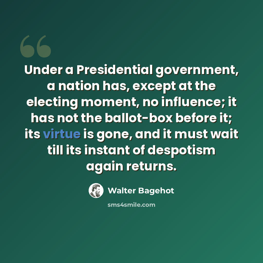 “Under a Presidential government, a nation has, except at the electing moment, no influence; it has not the ballot-box before it; its virtue is gone, and it must wait till its instant of despotism again returns.” quote by Walter Bagehot