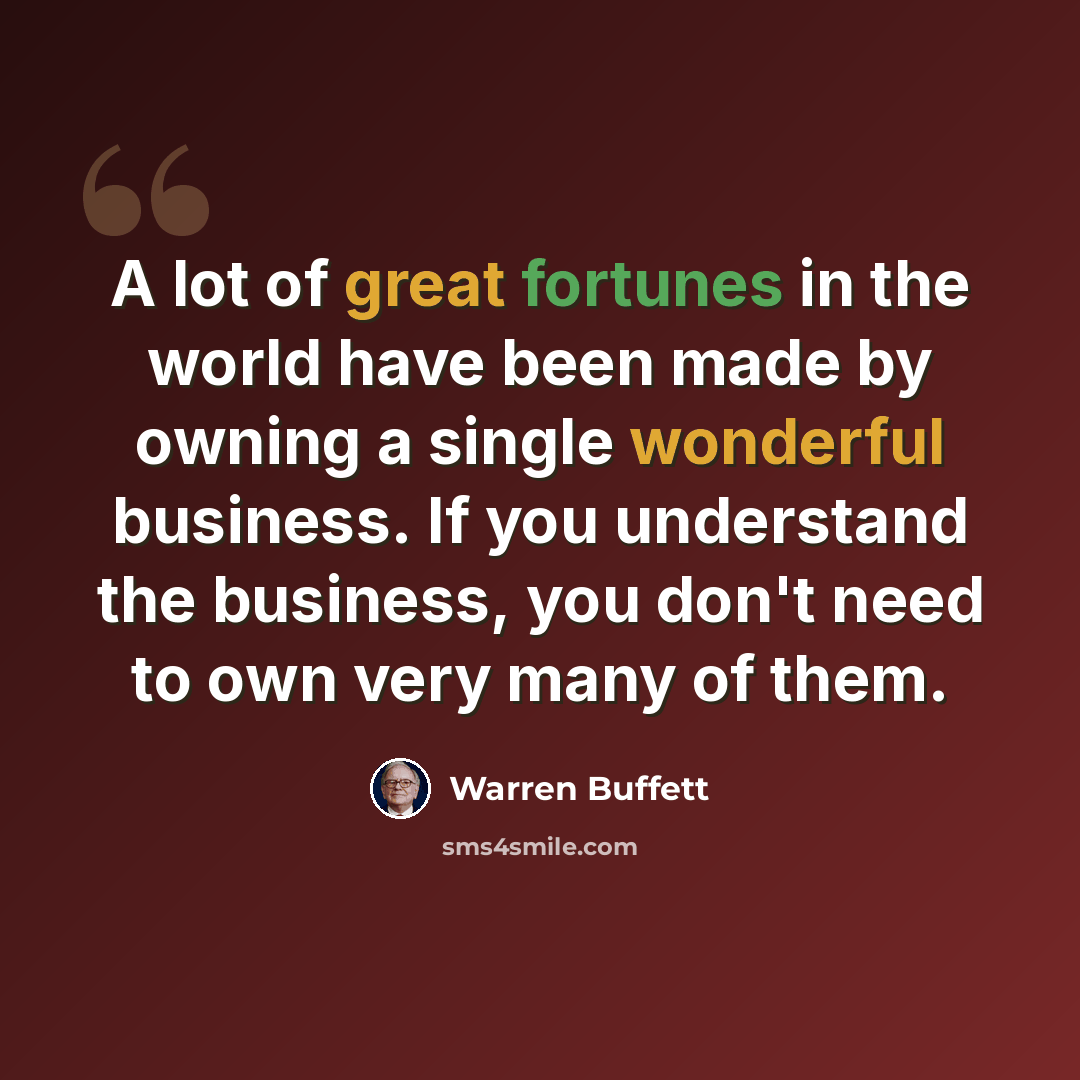 “A lot of great fortunes in the world have been made by owning a single wonderful business. If you understand the business, you don't need to own very many of them.” quote by Warren Buffett