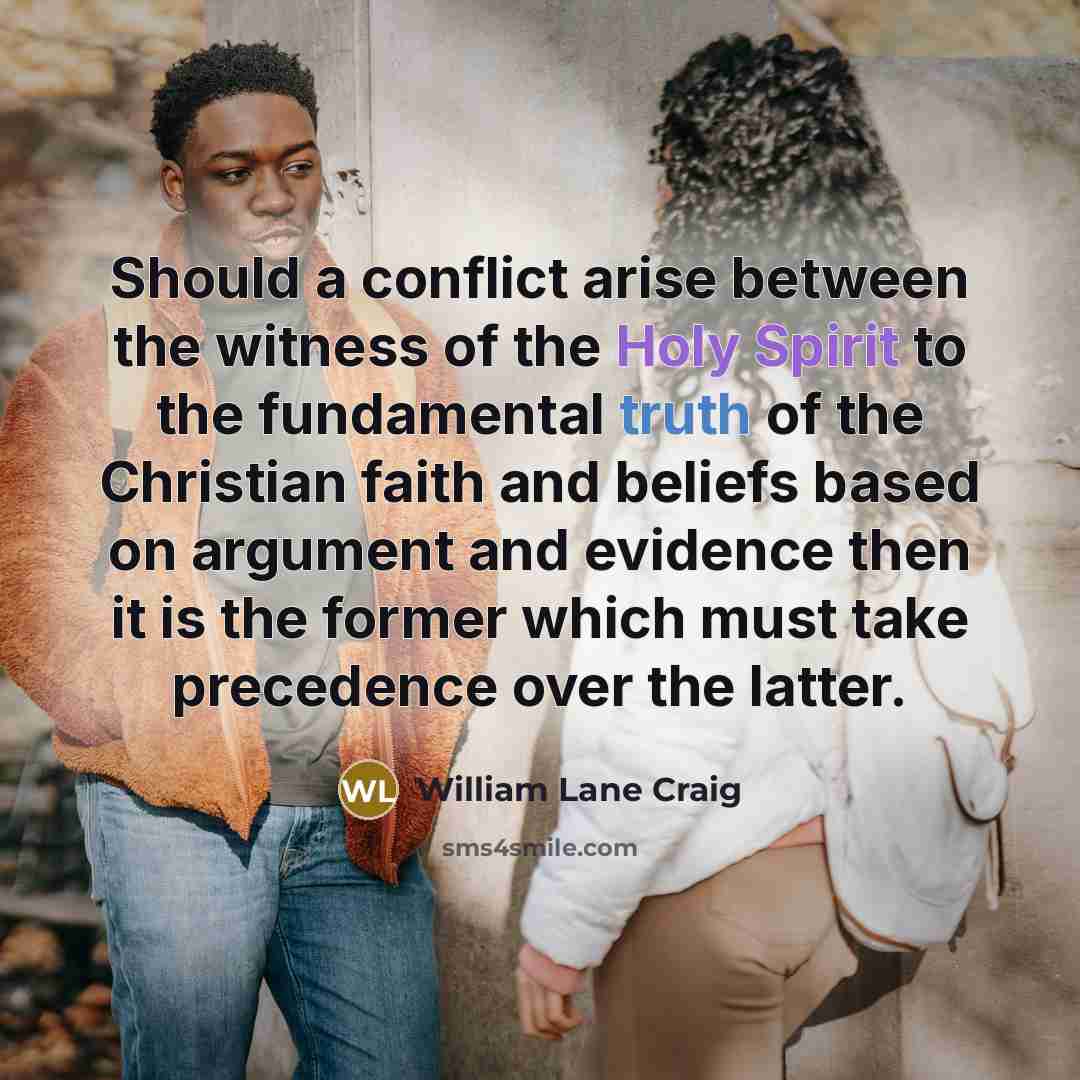 “Should a conflict arise between the witness of the Holy Spirit to the fundamental truth of the Christian faith and beliefs based on argument and evidence then it is the former which must take precedence over the latter.” quote by William Lane Craig