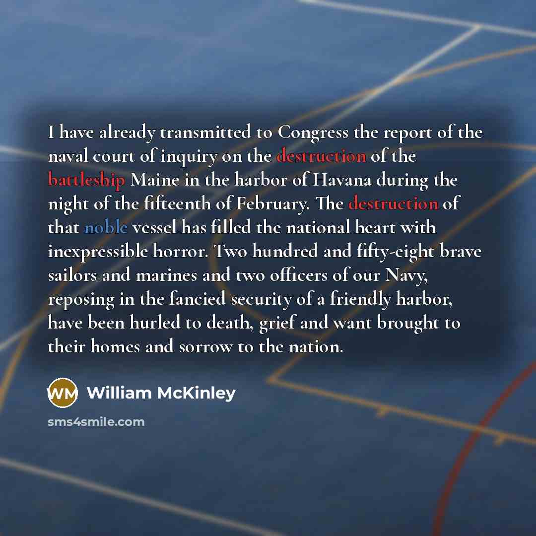 “I have already transmitted to Congress the report of the naval court of inquiry on the destruction of the battleship Maine in the harbor of Havana during the night of the fifteenth of February. The destruction of that noble vessel has filled the national heart with inexpressible horror. Two…” quote by William McKinley