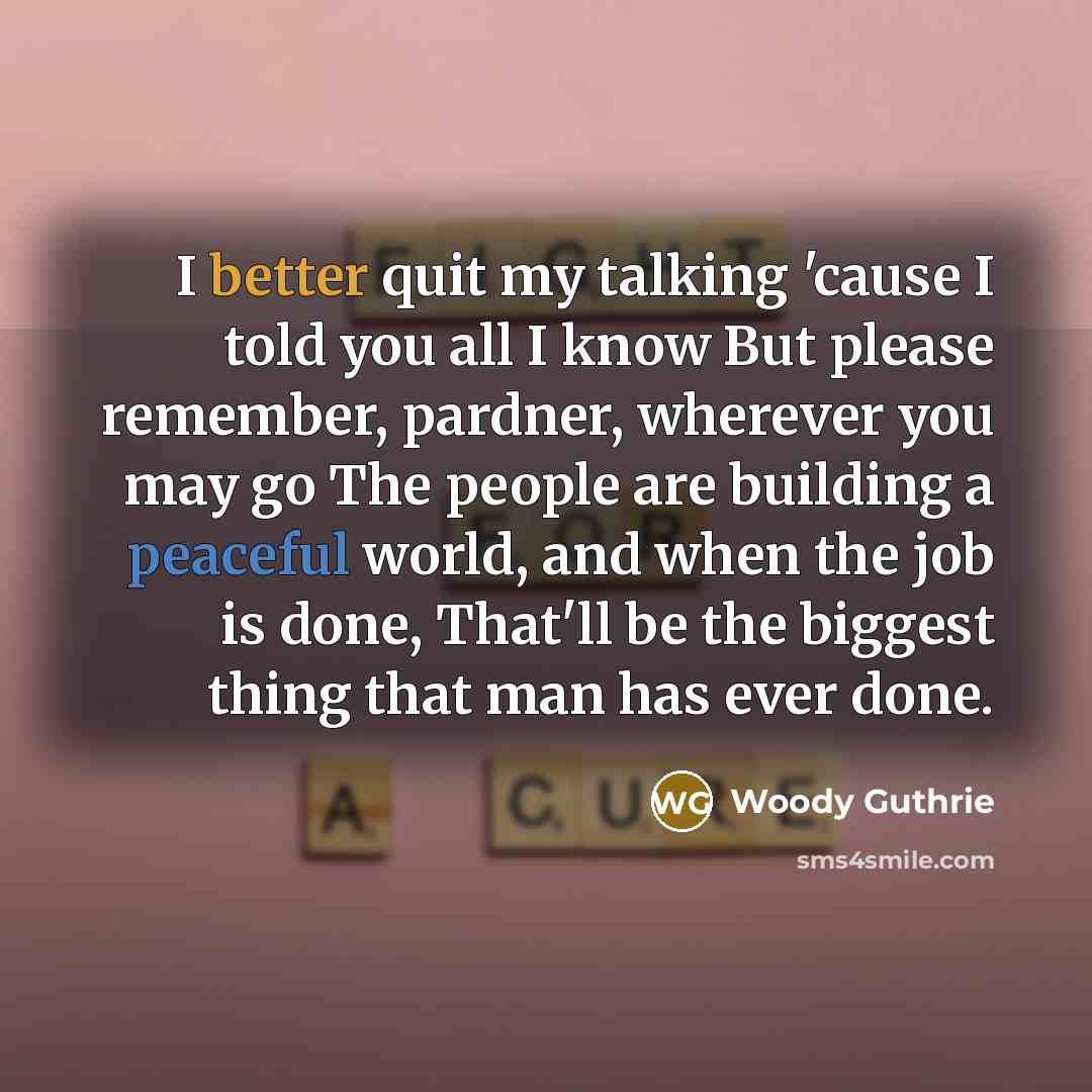 “I better quit my talking 'cause I told you all I know But please remember, pardner, wherever you may go The people are building a peaceful world, and when the job is done, That'll be the biggest thing that man has ever done.” quote by Woody Guthrie