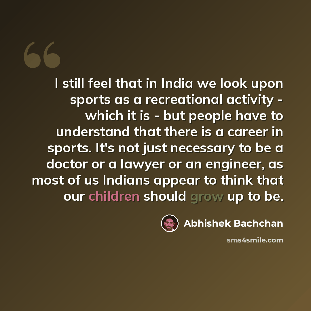 “I still feel that in India we look upon sports as a recreational activity - which it is - but people have to understand that there is a career in sports. It's not just necessary to be a doctor or a lawyer or an engineer, as most of us Indians appear to think that our children should grow up to be.” quote by Abhishek Bachchan