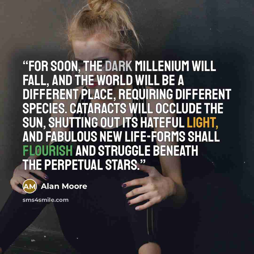 “For soon, the dark millenium will fall, and the world will be a different place, requiring different species. Cataracts will occlude the Sun, shutting out its hateful light, and fabulous new life-forms shall flourish and struggle beneath the perpetual stars.” quote by Alan Moore