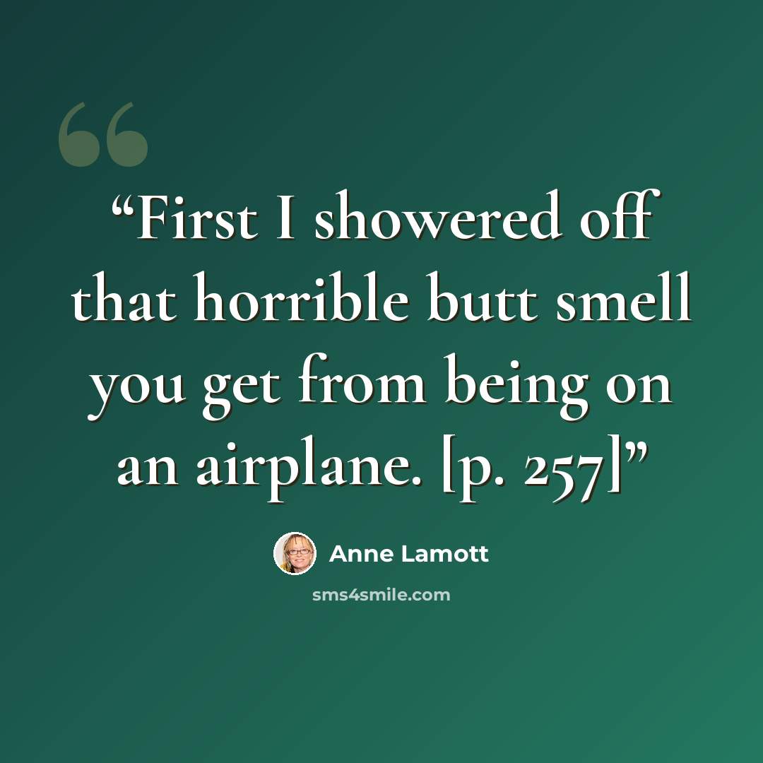 “First I showered off that horrible butt smell you get from being on an airplane. [p. 257]” quote by Anne Lamott