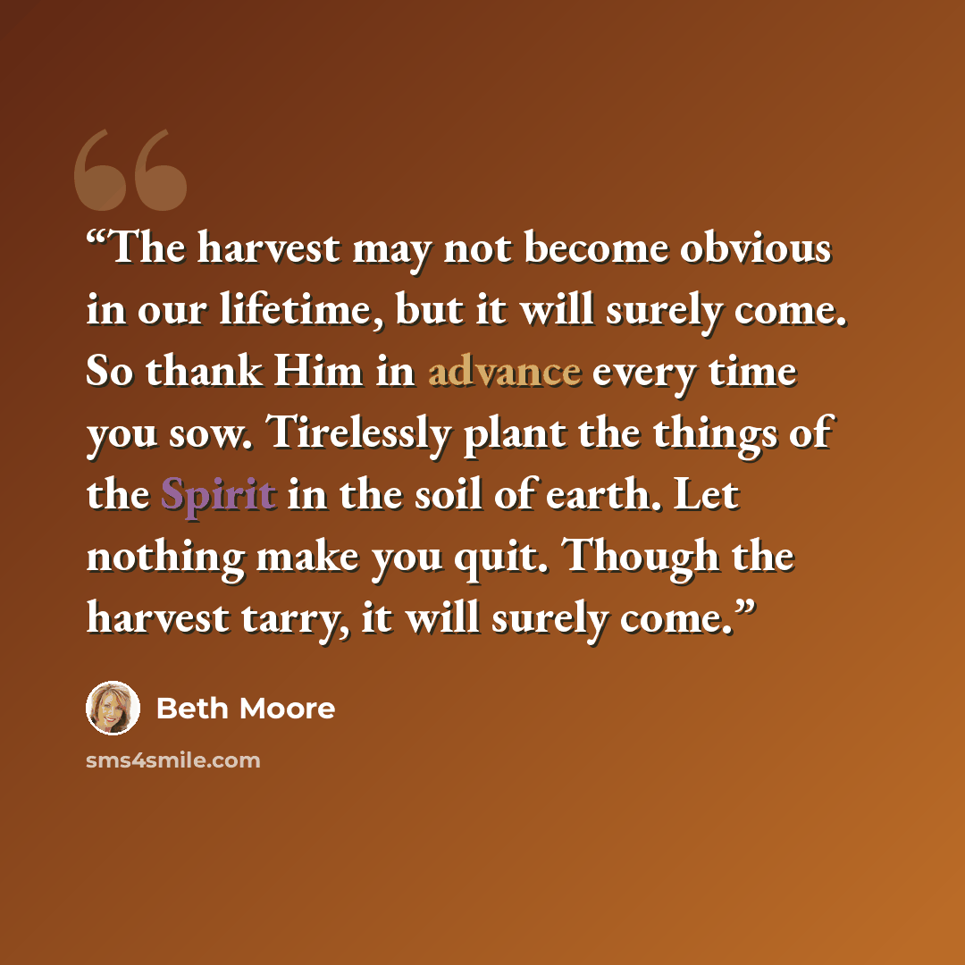 “The harvest may not become obvious in our lifetime, but it will surely come. So thank Him in advance every time you sow. Tirelessly plant the things of the Spirit in the soil of earth. Let nothing make you quit. Though the harvest tarry, it will surely come.” quote by Beth Moore