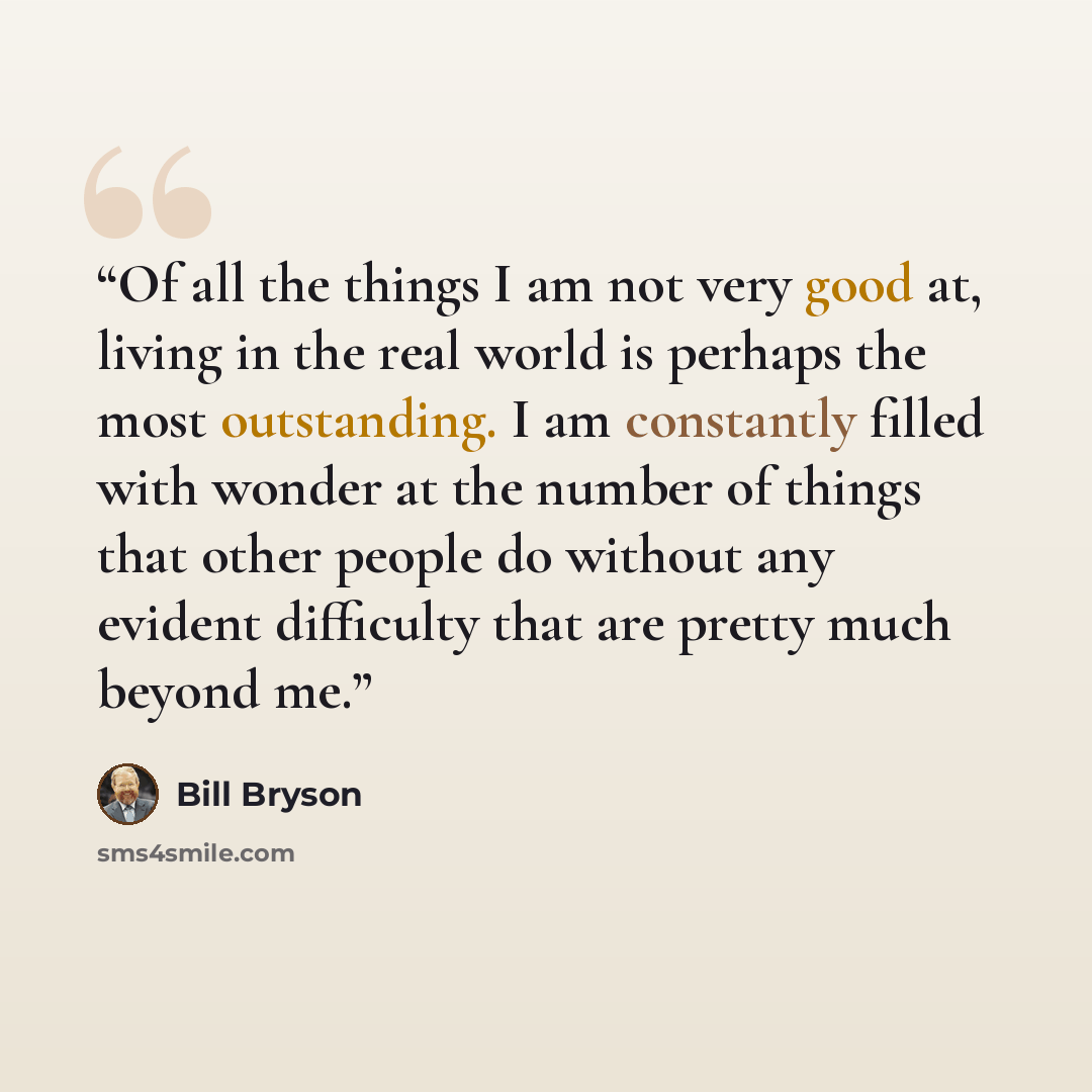 “Of all the things I am not very good at, living in the real world is perhaps the most outstanding. I am constantly filled with wonder at the number of things that other people do without any evident difficulty that are pretty much beyond me.” quote by Bill Bryson