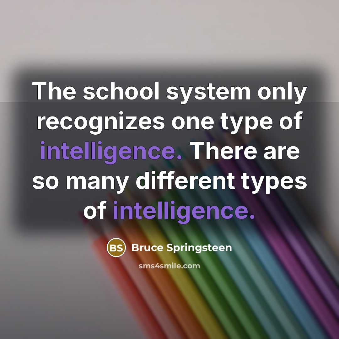 “The school system only recognizes one type of intelligence. There are so many different types of intelligence.” quote by Bruce Springsteen