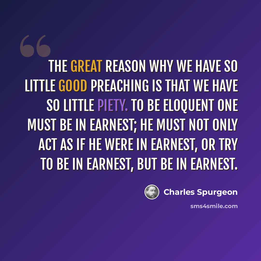 “The great reason why we have so little good preaching is that we have so little piety. To be eloquent one must be in earnest; he must not only act as if he were in earnest, or try to be in earnest, but be in earnest.” quote by Charles Spurgeon