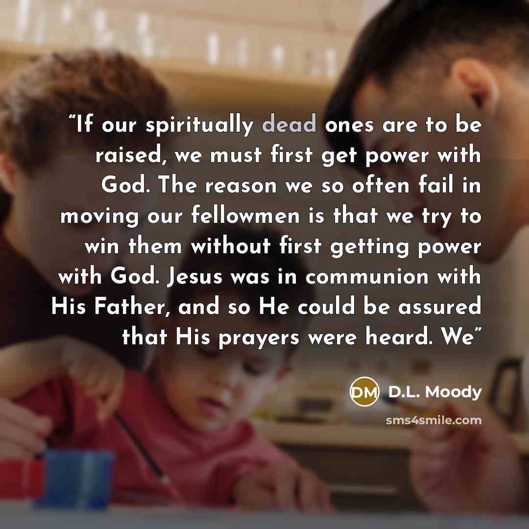 “If our spiritually dead ones are to be raised, we must first get power with God. The reason we so often fail in moving our fellowmen is that we try to win them without first getting power with God. Jesus was in communion with His Father, and so He could be assured that His prayers were heard. We” quote by D.L. Moody