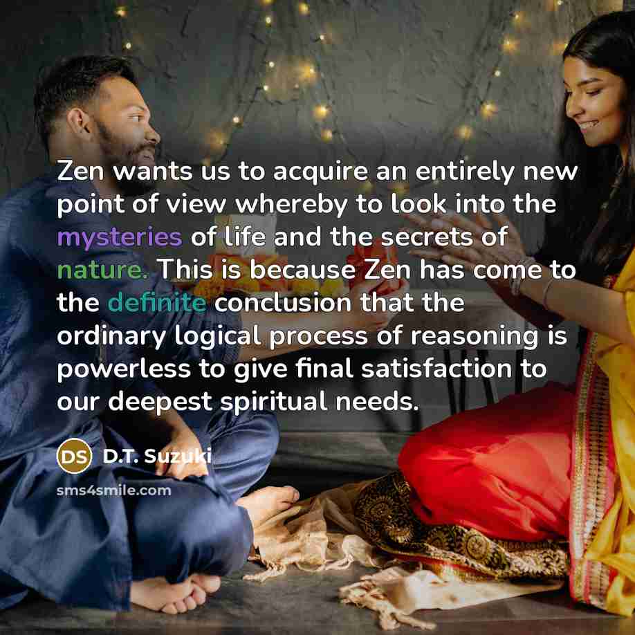 “Zen wants us to acquire an entirely new point of view whereby to look into the mysteries of life and the secrets of nature. This is because Zen has come to the definite conclusion that the ordinary logical process of reasoning is powerless to give final satisfaction to our deepest spiritual needs.” quote by D.T. Suzuki