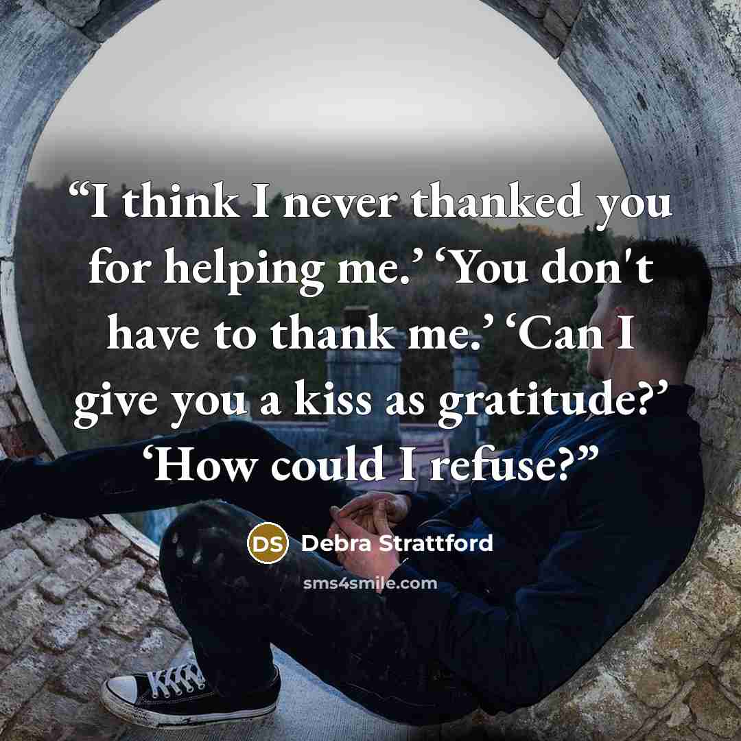 “I think I never thanked you for helping me.’ ‘You don't have to thank me.’ ‘Can I give you a kiss as gratitude?’ ‘How could I refuse?” quote by Debra Strattford