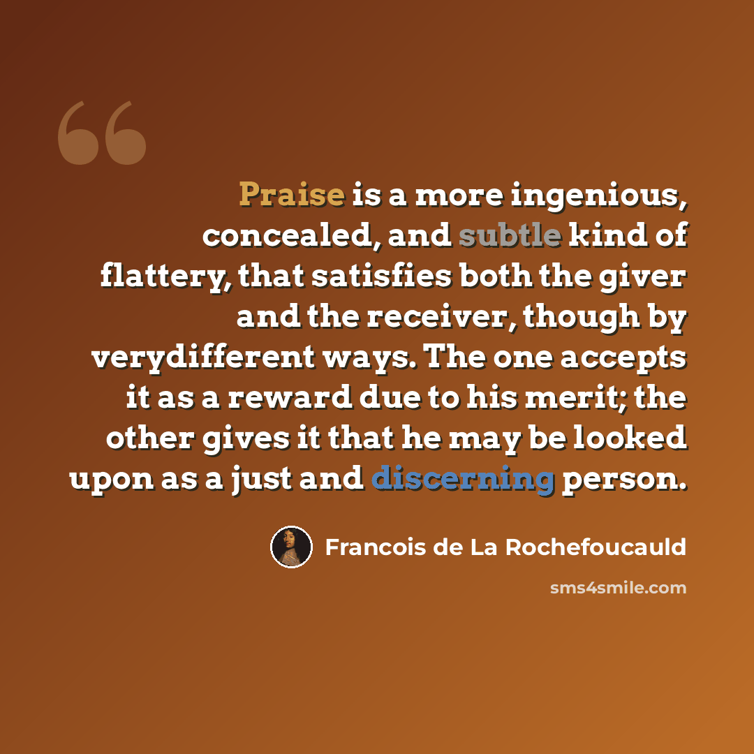 “Praise is a more ingenious, concealed, and subtle kind of flattery, that satisfies both the giver and the receiver, though by verydifferent ways. The one accepts it as a reward due to his merit; the other gives it that he may be looked upon as a just and discerning person.” quote by Francois de La Rochefoucauld