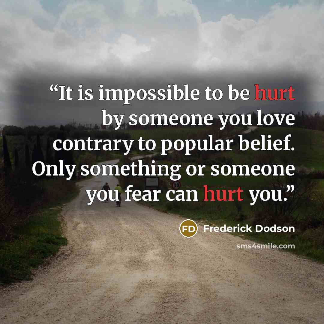 “It is impossible to be hurt by someone you love contrary to popular belief. Only something or someone you fear can hurt you.” quote by Frederick Dodson