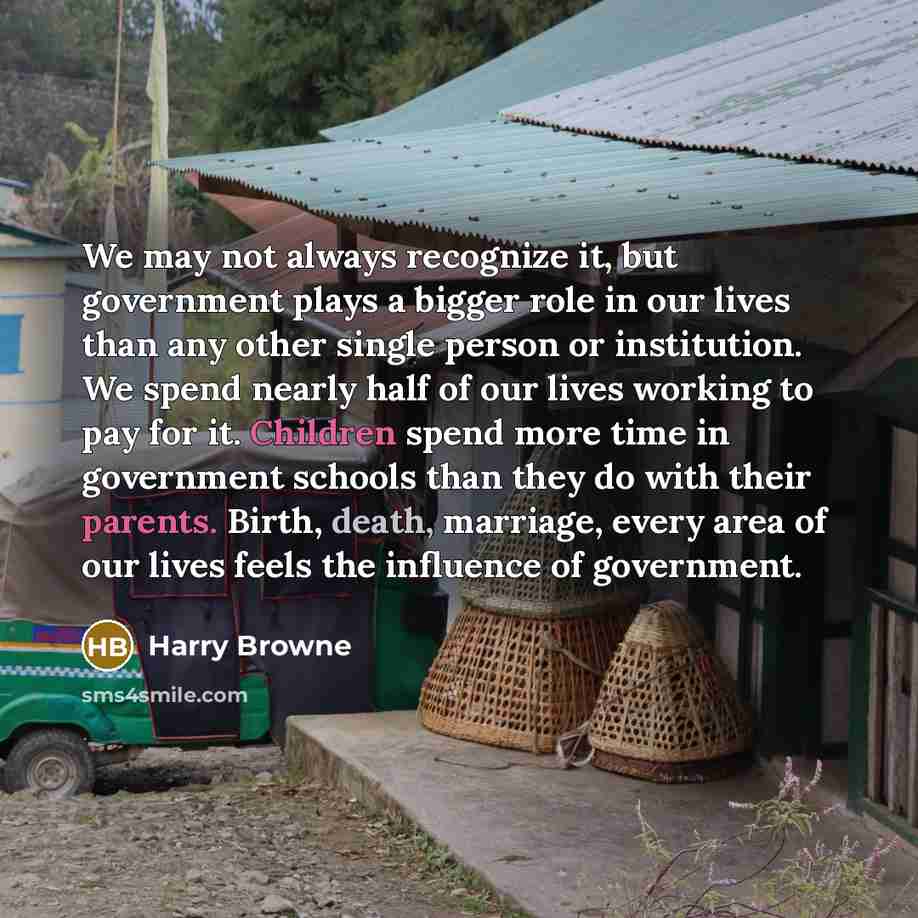 “We may not always recognize it, but government plays a bigger role in our lives than any other single person or institution. We spend nearly half of our lives working to pay for it. Children spend more time in government schools than they do with their parents. Birth, death, marriage, every area…” quote by Harry Browne