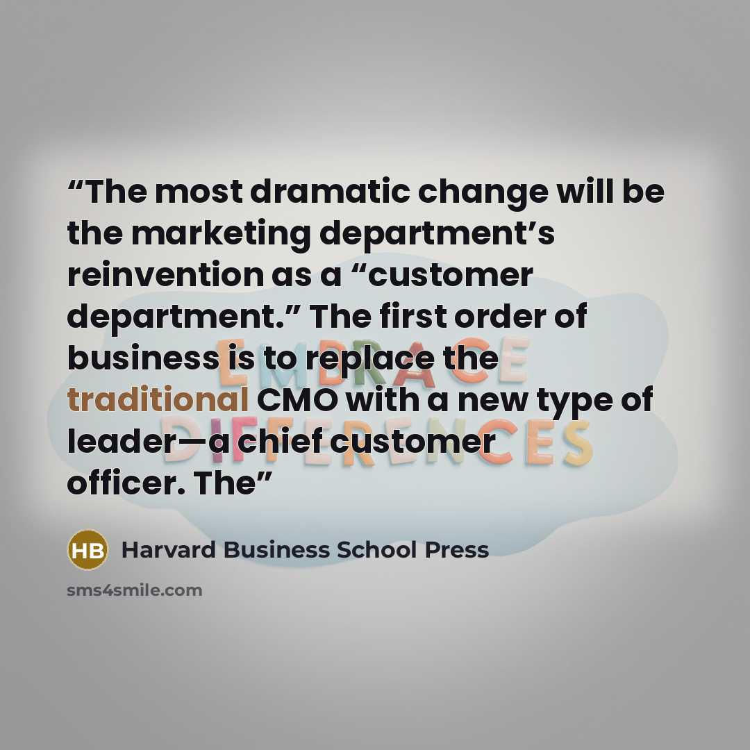 “The most dramatic change will be the marketing department’s reinvention as a “customer department.” The first order of business is to replace the traditional CMO with a new type of leader—a chief customer officer. The” quote by Harvard Business School Press
