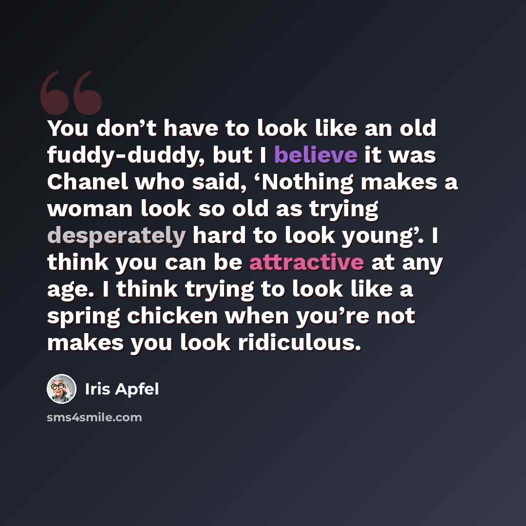 “You don’t have to look like an old fuddy-duddy, but I believe it was Chanel who said, ‘Nothing makes a woman look so old as trying desperately hard to look young’. I think you can be attractive at any age. I think trying to look like a spring chicken when you’re not makes you look ridiculous.” quote by Iris Apfel