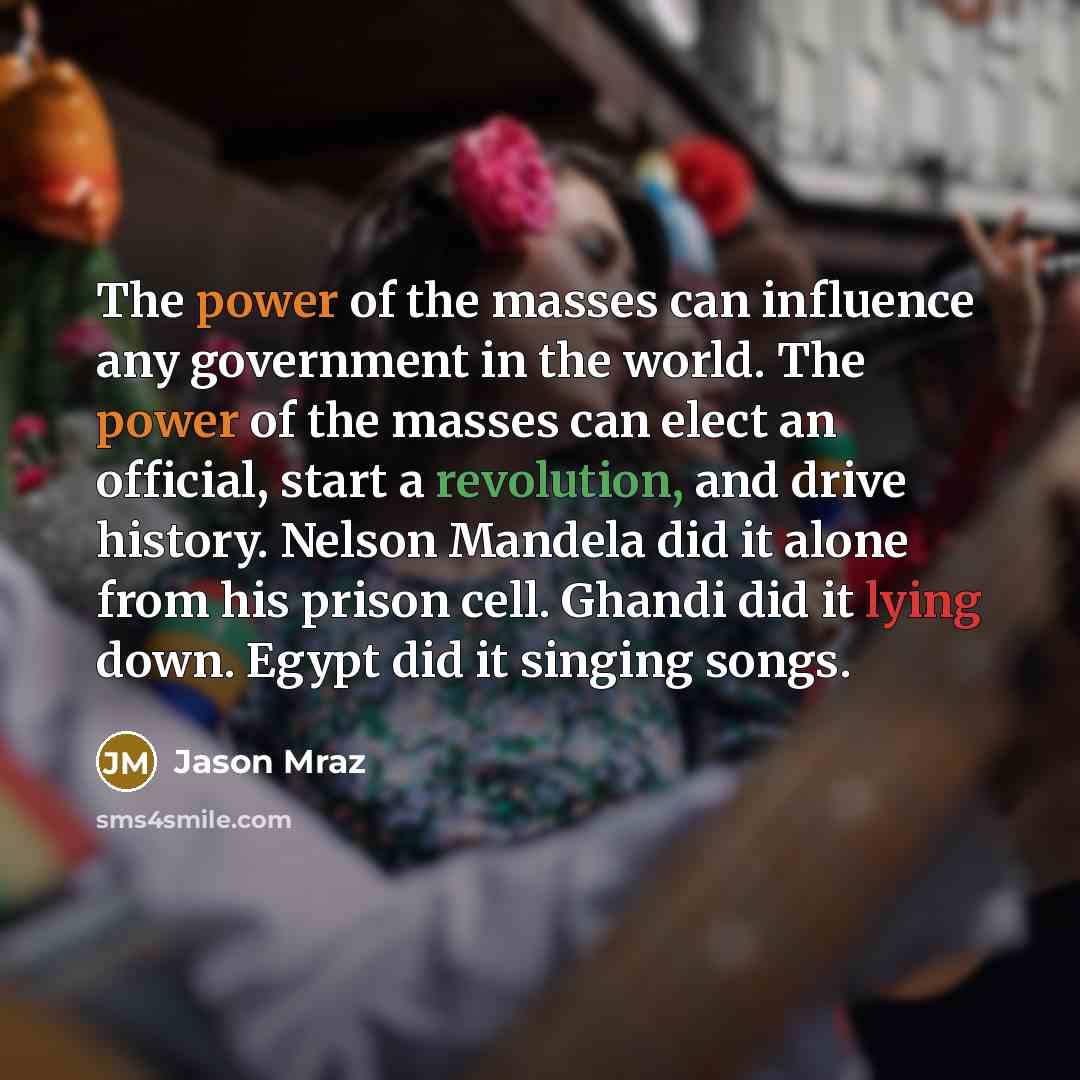 “The power of the masses can influence any government in the world. The power of the masses can elect an official, start a revolution, and drive history. Nelson Mandela did it alone from his prison cell. Ghandi did it lying down. Egypt did it singing songs.” quote by Jason Mraz
