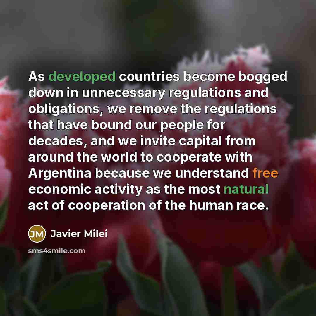 “As developed countries become bogged down in unnecessary regulations and obligations, we remove the regulations that have bound our people for decades, and we invite capital from around the world to cooperate with Argentina because we understand free economic activity as the most natural act of…” quote by Javier Milei