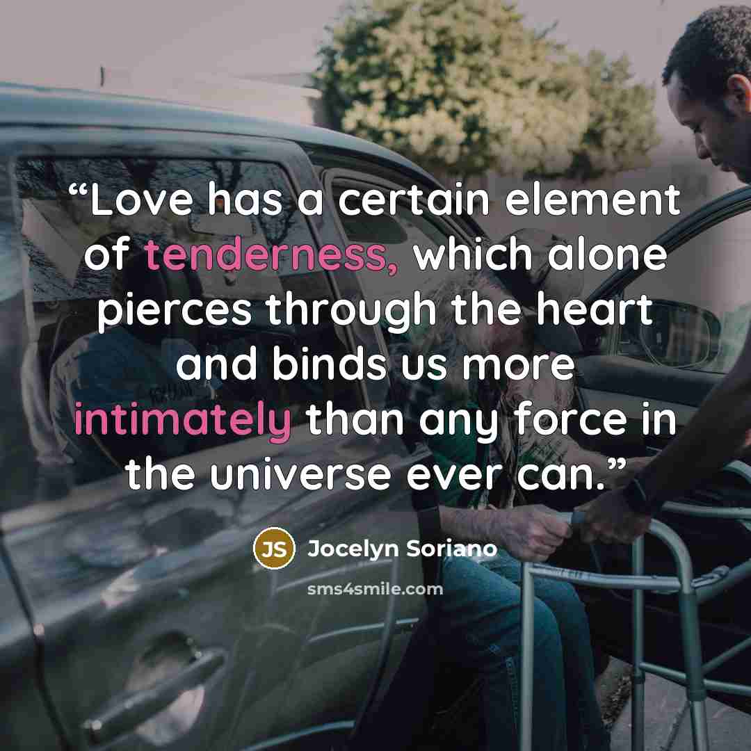 “Love has a certain element of tenderness, which alone pierces through the heart and binds us more intimately than any force in the universe ever can.” quote by Jocelyn Soriano
