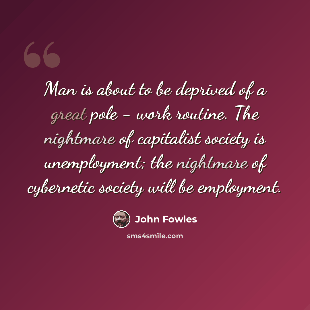 “Man is about to be deprived of a great pole - work routine. The nightmare of capitalist society is unemployment; the nightmare of cybernetic society will be employment.” quote by John Fowles