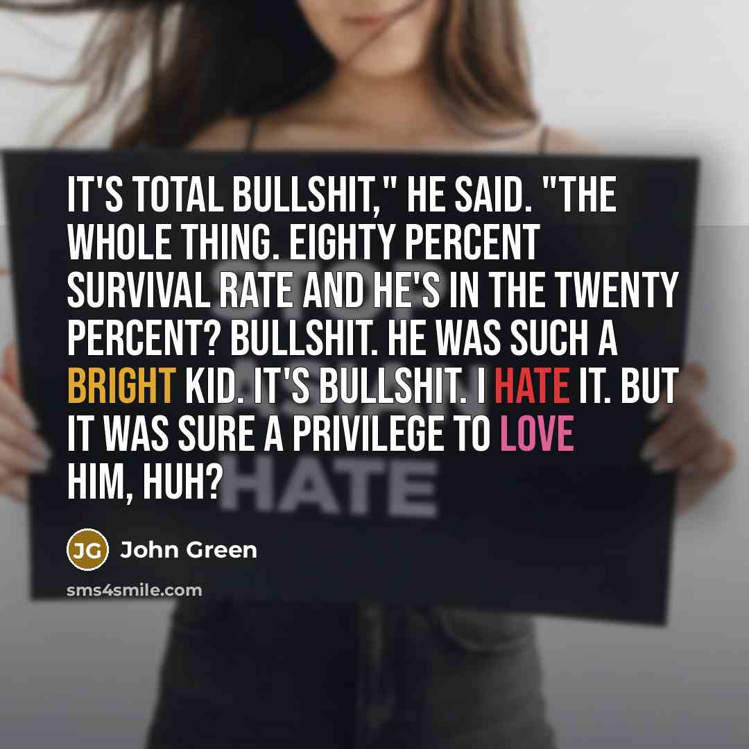 “It's total bullshit," he said. "The whole thing. Eighty percent survival rate and he's in the twenty percent? Bullshit. He was such a bright kid. It's bullshit. I hate it. But it was sure a privilege to love him, huh?” quote by John Green