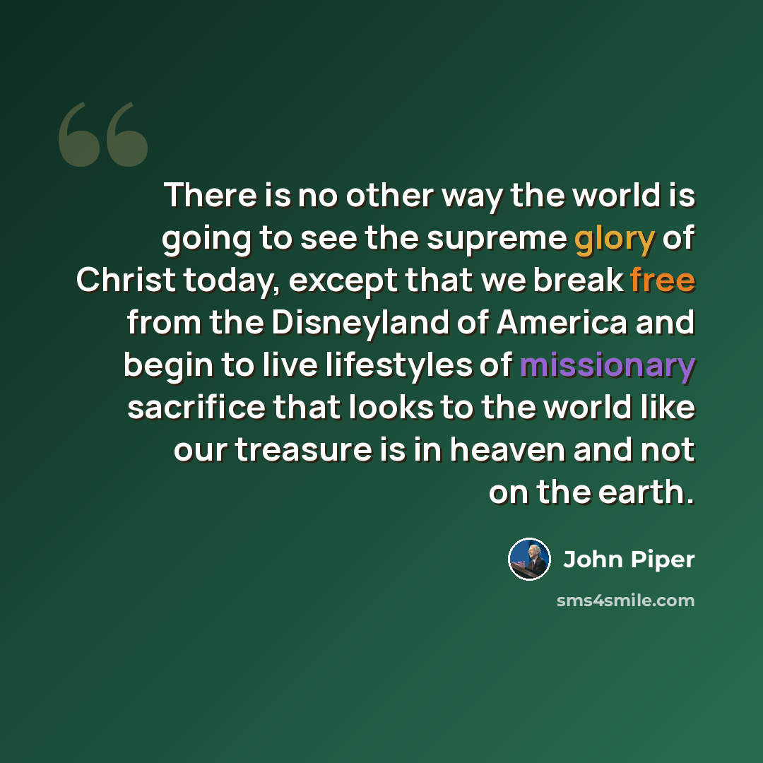 “There is no other way the world is going to see the supreme glory of Christ today, except that we break free from the Disneyland of America and begin to live lifestyles of missionary sacrifice that looks to the world like our treasure is in heaven and not on the earth.” quote by John Piper