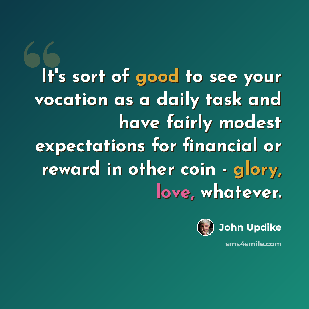 “It's sort of good to see your vocation as a daily task and have fairly modest expectations for financial or reward in other coin - glory, love, whatever.” quote by John Updike