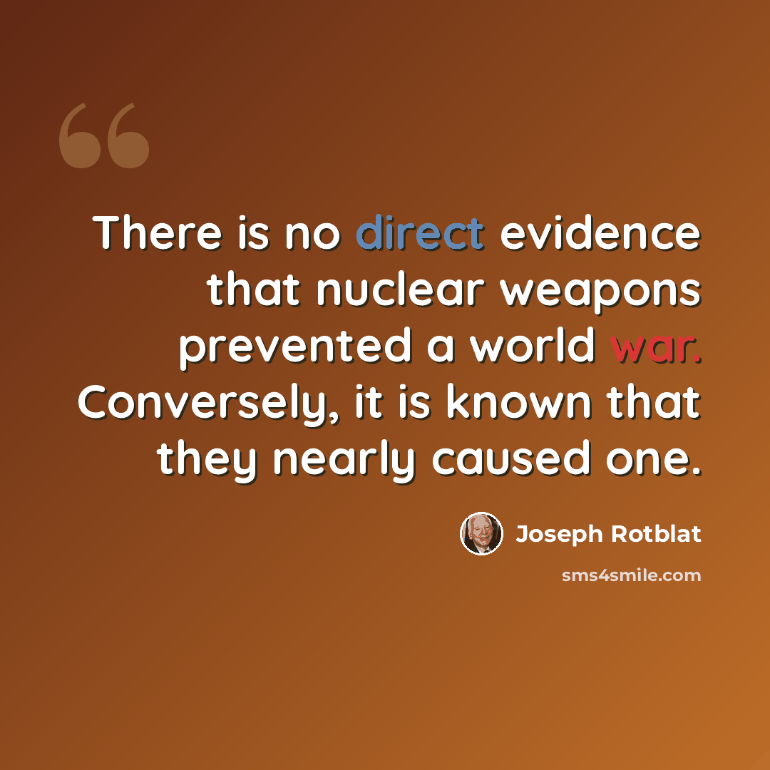 “There is no direct evidence that nuclear weapons prevented a world war. Conversely, it is known that they nearly caused one.” quote by Joseph Rotblat