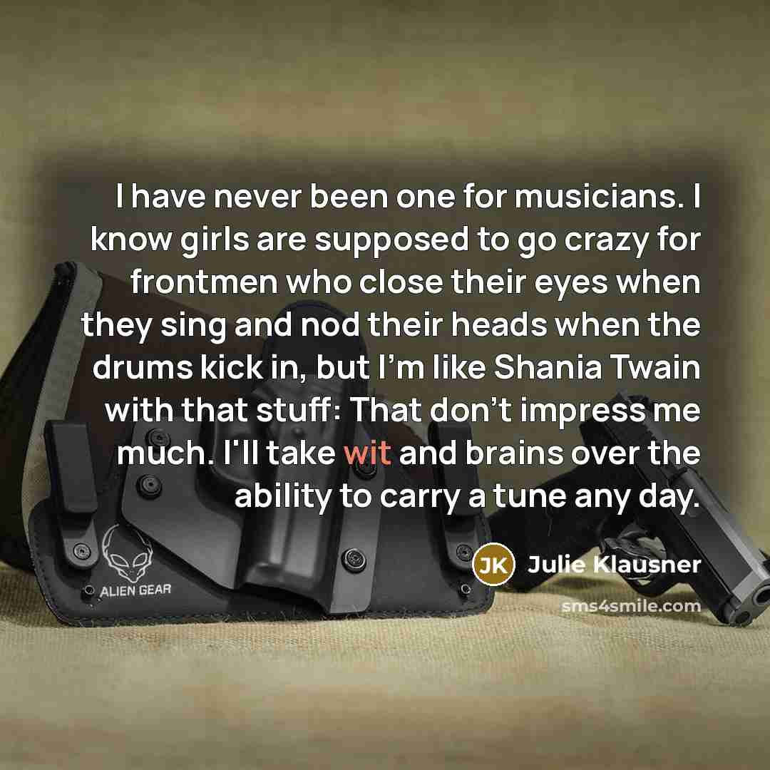 “I have never been one for musicians. I know girls are supposed to go crazy for frontmen who close their eyes when they sing and nod their heads when the drums kick in, but I'm like Shania Twain with that stuff: That don't impress me much. I'll take wit and brains over the ability to carry a tune…” quote by Julie Klausner