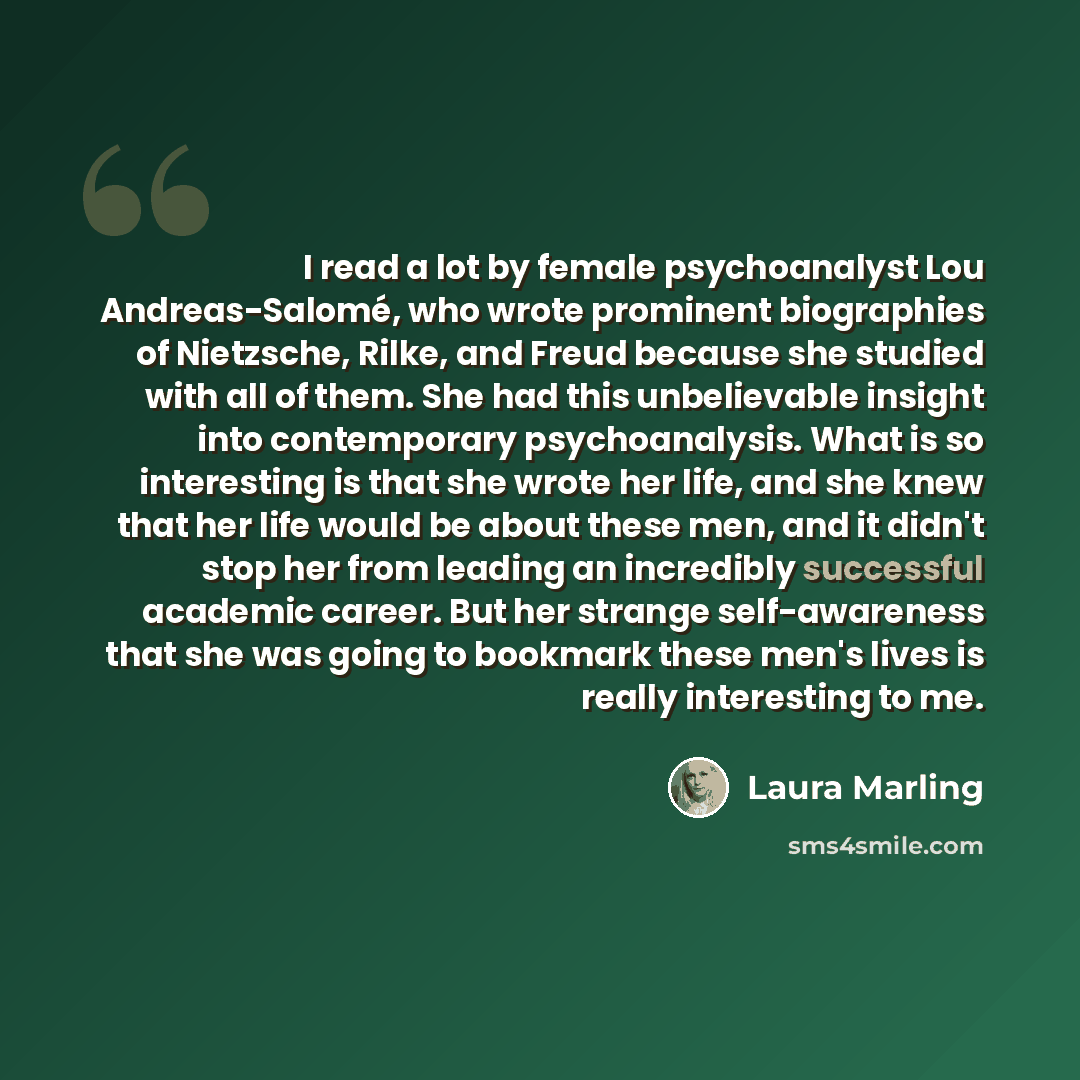 “I read a lot by female psychoanalyst Lou Andreas-Salomé, who wrote prominent biographies of Nietzsche, Rilke, and Freud because she studied with all of them. She had this unbelievable insight into contemporary psychoanalysis. What is so interesting is that she wrote her life, and she knew that her…” quote by Laura Marling