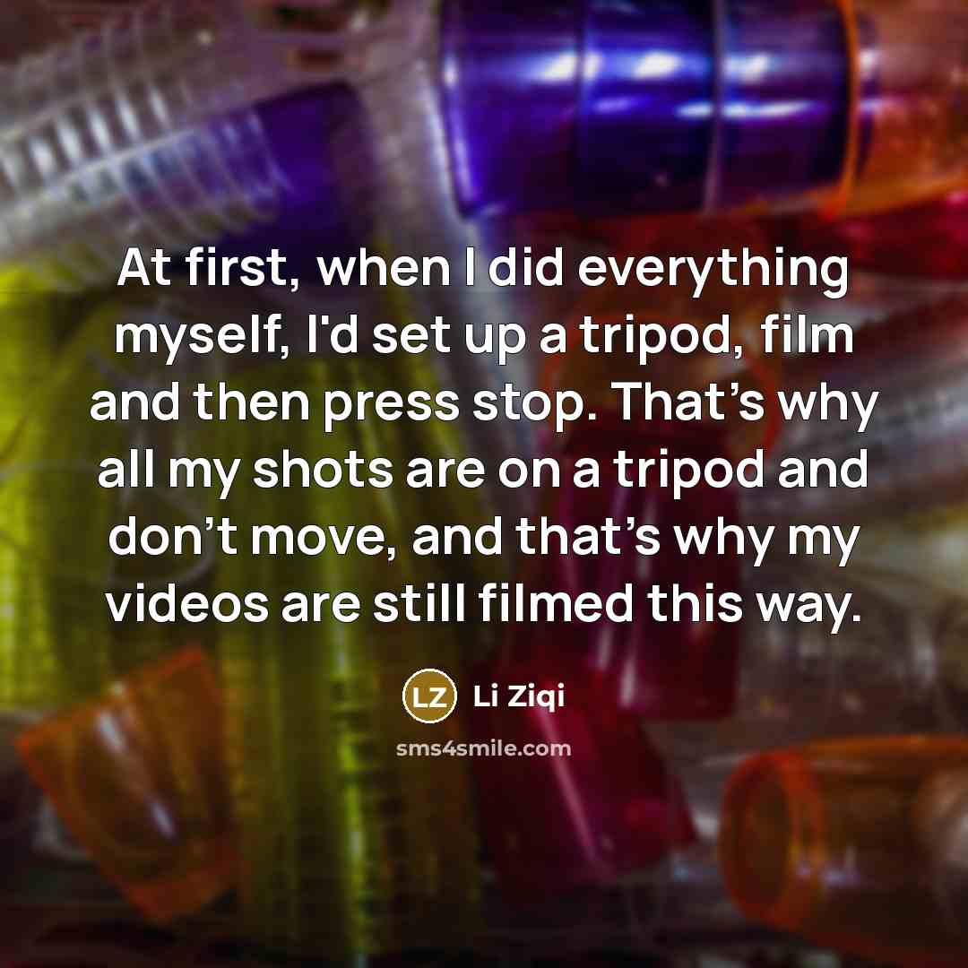 “At first, when I did everything myself, I'd set up a tripod, film and then press stop. That's why all my shots are on a tripod and don't move, and that's why my videos are still filmed this way.” quote by Li Ziqi