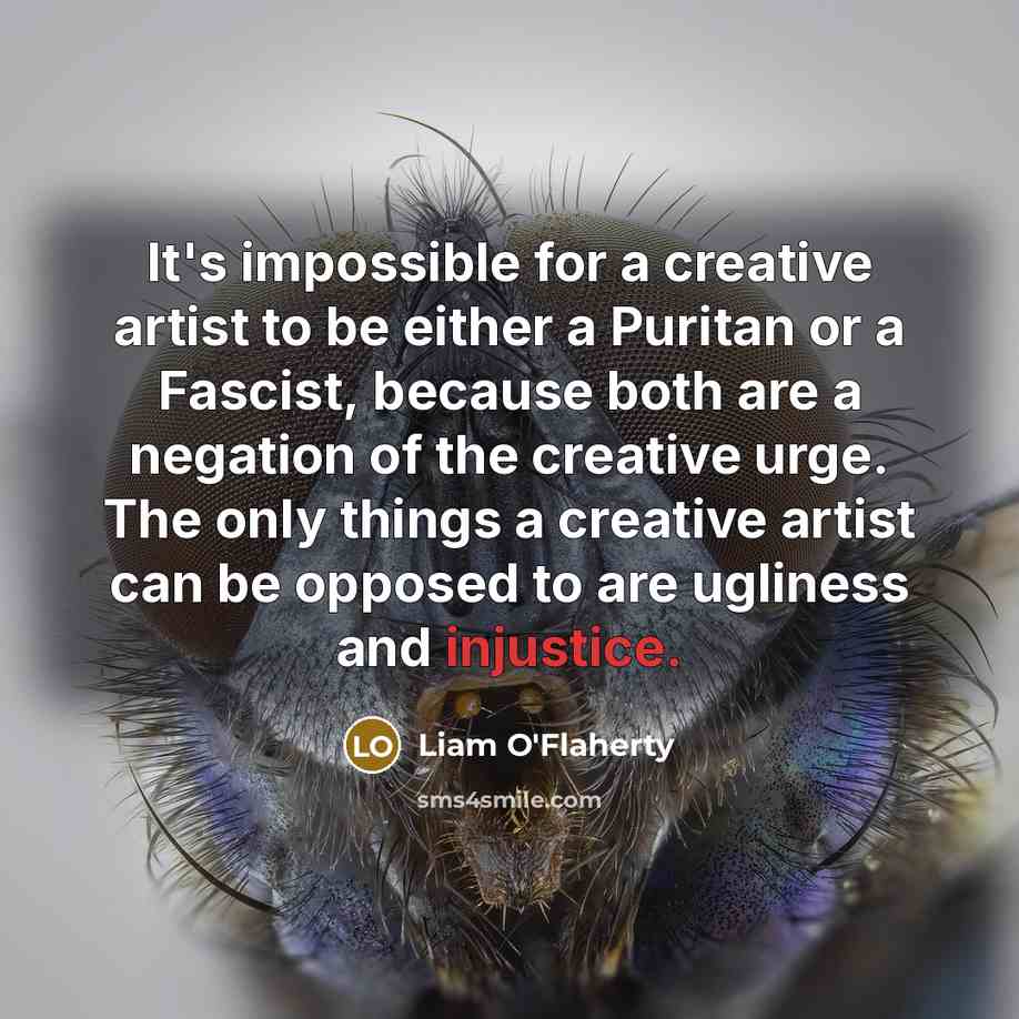 “It's impossible for a creative artist to be either a Puritan or a Fascist, because both are a negation of the creative urge. The only things a creative artist can be opposed to are ugliness and injustice.” quote by Liam O'Flaherty