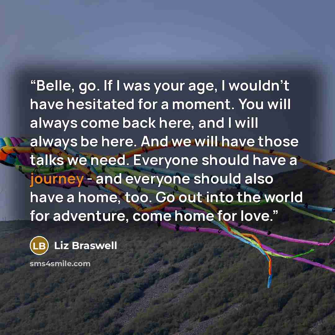 “Belle, go. If I was your age, I wouldn't have hesitated for a moment. You will always come back here, and I will always be here. And we will have those talks we need. Everyone should have a journey - and everyone should also have a home, too. Go out into the world for adventure, come home for love.” quote by Liz Braswell