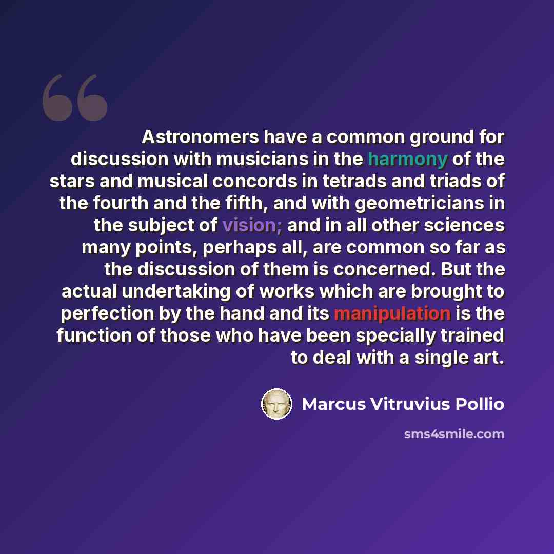 “Astronomers have a common ground for discussion with musicians in the harmony of the stars and musical concords in tetrads and triads of the fourth and the fifth, and with geometricians in the subject of vision; and in all other sciences many points, perhaps all, are common so far as the…” quote by Marcus Vitruvius Pollio