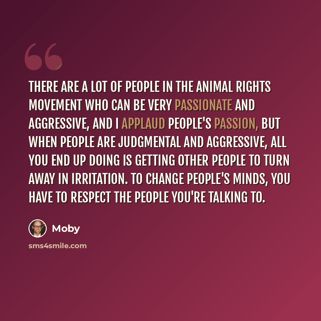 “There are a lot of people in the animal rights movement who can be very passionate and aggressive, and I applaud people's passion, but when people are judgmental and aggressive, all you end up doing is getting other people to turn away in irritation. To change people's minds, you have to respect…” quote by Moby