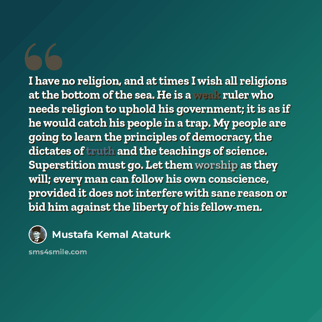 “I have no religion, and at times I wish all religions at the bottom of the sea. He is a weak ruler who needs religion to uphold his government; it is as if he would catch his people in a trap. My people are going to learn the principles of democracy, the dictates of truth and the teachings of…” quote by Mustafa Kemal Ataturk