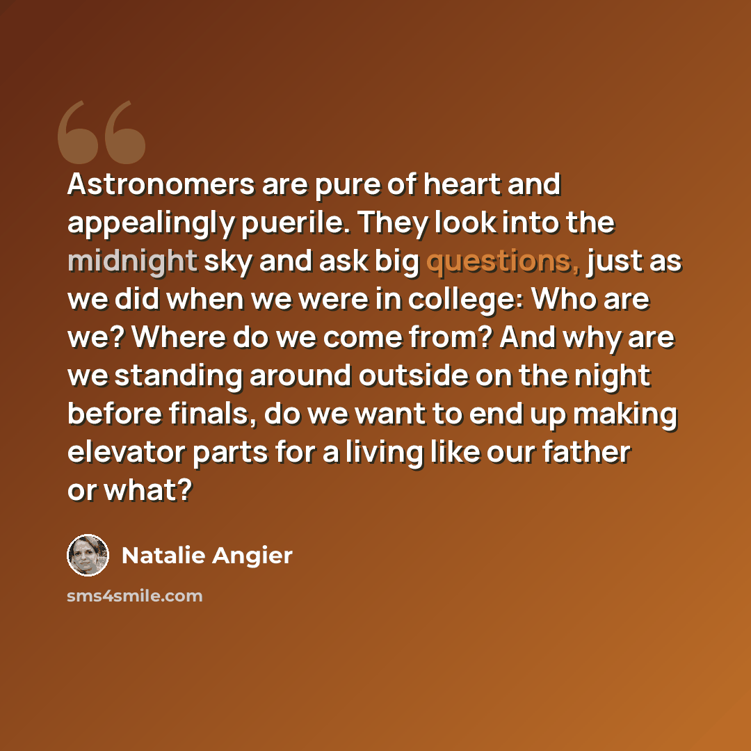“Astronomers are pure of heart and appealingly puerile. They look into the midnight sky and ask big questions, just as we did when we were in college: Who are we? Where do we come from? And why are we standing around outside on the night before finals, do we want to end up making elevator parts for…” quote by Natalie Angier